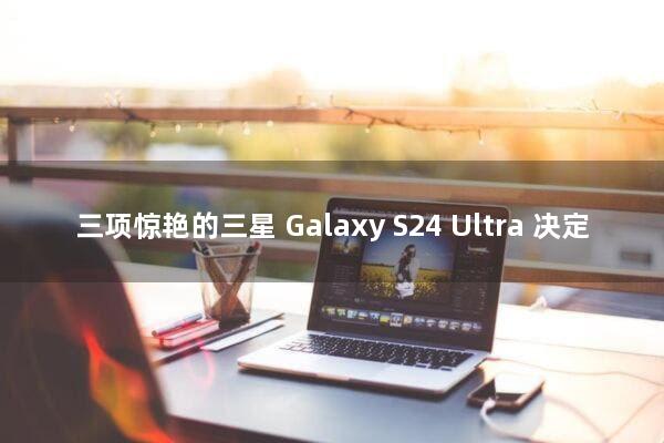 三项惊艳的三星 Galaxy S24 Ultra 决定